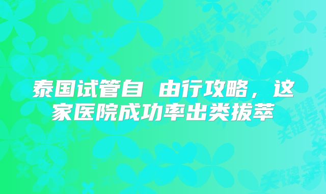 泰国试管自 由行攻略，这家医院成功率出类拔萃