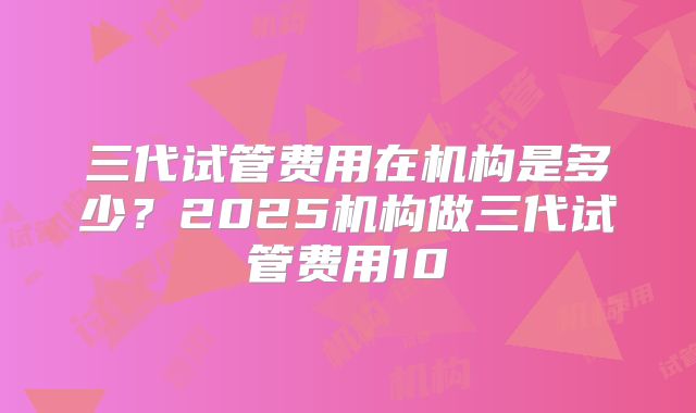 三代试管费用在机构是多少？2025机构做三代试管费用10