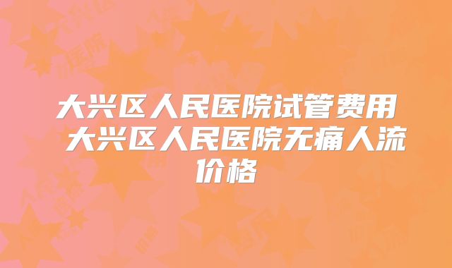 大兴区人民医院试管费用 大兴区人民医院无痛人流价格