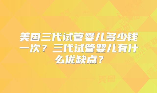 美国三代试管婴儿多少钱一次?三代试管婴儿有什么优缺点?