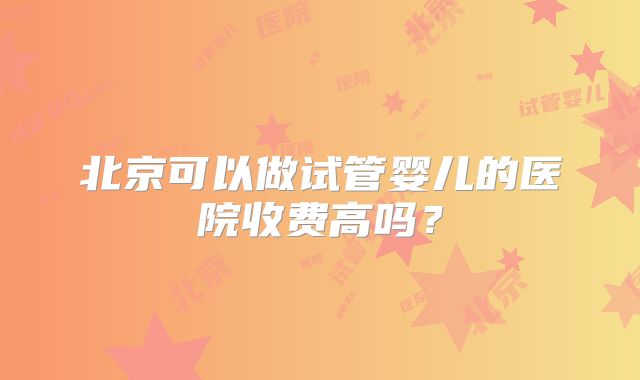 北京可以做试管婴儿的医院收费高吗?