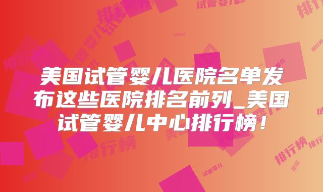 美国试管婴儿医院名单发布这些医院排名前列_美国试管婴儿中心排行榜!
