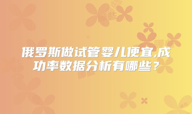 俄罗斯做试管婴儿便宜,成功率数据分析有哪些？