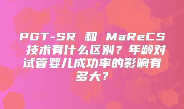 PGT-SR 和 MaReCS 技术有什么区别？年龄对试管婴儿成功率的影响有多大？