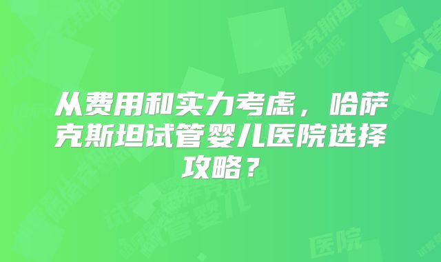 从费用和实力考虑，哈萨克斯坦试管婴儿医院选择攻略？