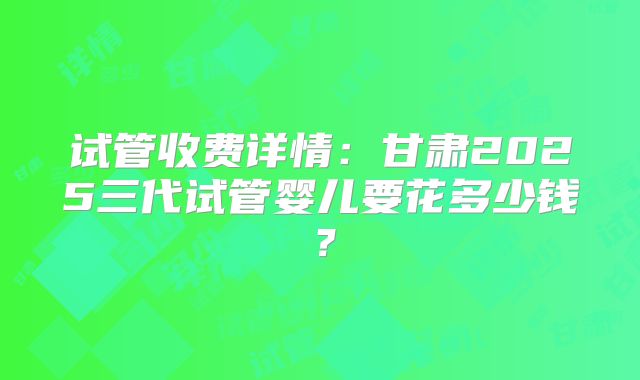 试管收费详情：甘肃2025三代试管婴儿要花多少钱？