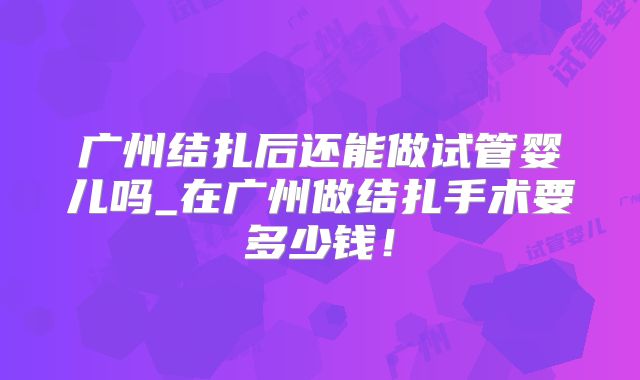 广州结扎后还能做试管婴儿吗_在广州做结扎手术要多少钱！