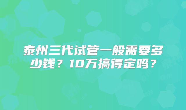 泰州三代试管一般需要多少钱？10万搞得定吗？