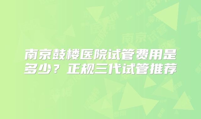 南京鼓楼医院试管费用是多少？正规三代试管推荐