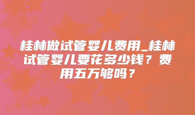 桂林做试管婴儿费用_桂林试管婴儿要花多少钱？费用五万够吗？