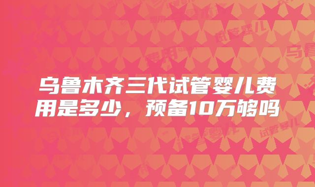 乌鲁木齐三代试管婴儿费用是多少,预备10万够吗