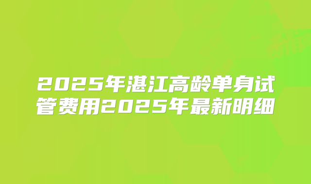 2025年湛江高龄单身试管费用2025年最新明细