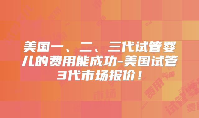 美国一、二、三代试管婴儿的费用能成功-美国试管3代市场报价！