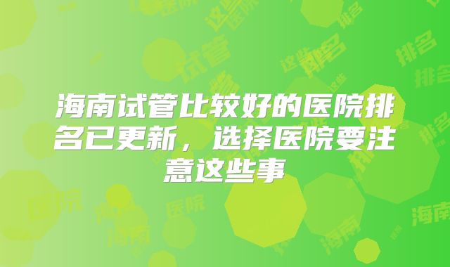 海南试管比较好的医院排名已更新,选择医院要注意这些事
