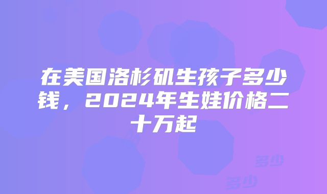 在美国洛杉矶生孩子多少钱，2024年生娃价格二十万起