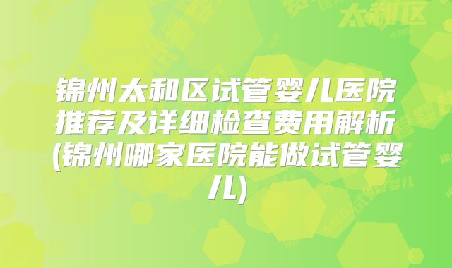 锦州太和区试管婴儿医院推荐及详细检查费用解析(锦州哪家医院能做试管婴儿)