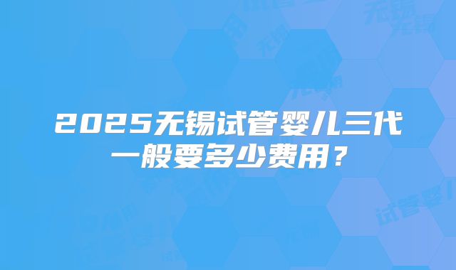 2025无锡试管婴儿三代一般要多少费用？