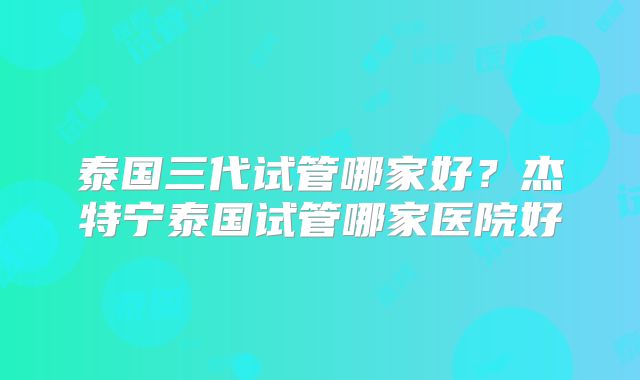 泰国三代试管哪家好？杰特宁泰国试管哪家医院好