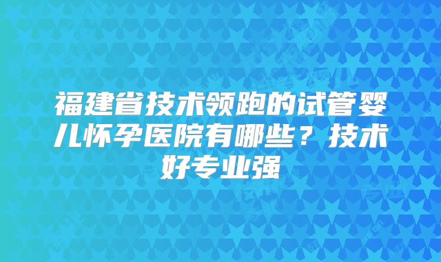 福建省技术领跑的试管婴儿怀孕医院有哪些?技术好专业强