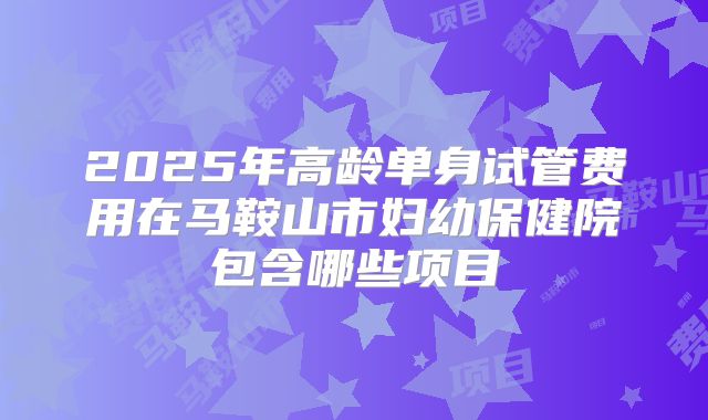 2025年高龄单身试管费用在马鞍山市妇幼保健院包含哪些项目