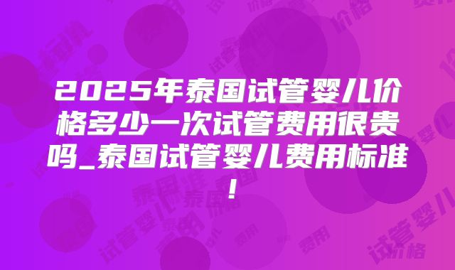 2025年泰国试管婴儿价格多少一次试管费用很贵吗_泰国试管婴儿费用标准!