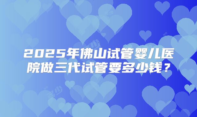 2025年佛山试管婴儿医院做三代试管要多少钱？