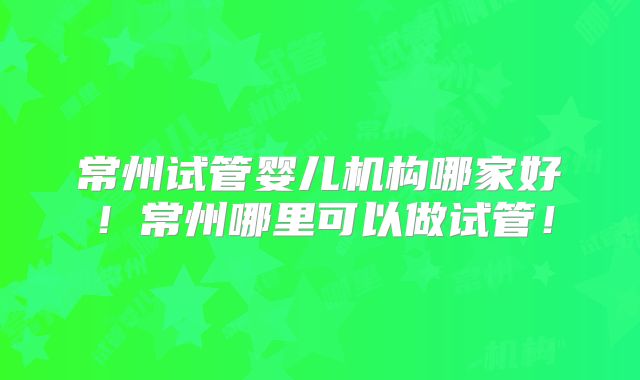 常州试管婴儿机构哪家好!常州哪里可以做试管!