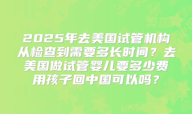 2025年去美国试管机构从检查到需要多长时间？去美国做试管婴儿要多少费用孩子回中国可以吗？