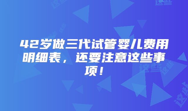 42岁做三代试管婴儿费用明细表，还要注意这些事项！