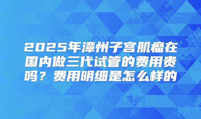 2025年漳州子宫肌瘤在国内做三代试管的费用贵吗？费用明细是怎么样的