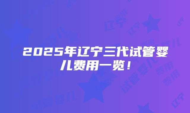 2025年辽宁三代试管婴儿费用一览！