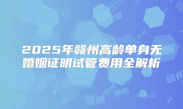 2025年赣州高龄单身无婚姻证明试管费用全解析