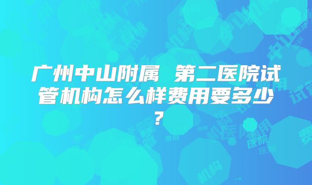 广州中山附属 第二医院试管机构怎么样费用要多少？