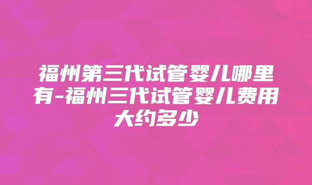 福州第三代试管婴儿哪里有-福州三代试管婴儿费用大约多少