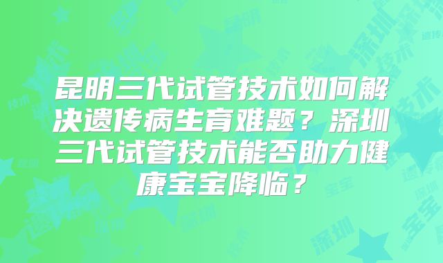昆明三代试管技术如何解决遗传病生育难题？深圳三代试管技术能否助力健康宝宝降临？