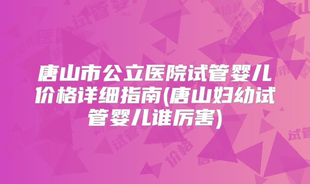 唐山市公立医院试管婴儿价格详细指南(唐山妇幼试管婴儿谁厉害)