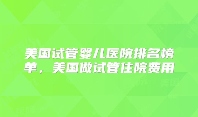 美国试管婴儿医院排名榜单，美国做试管住院费用
