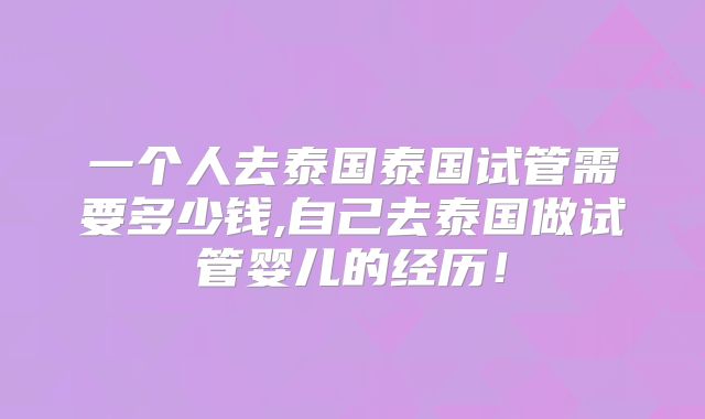 一个人去泰国泰国试管需要多少钱,自己去泰国做试管婴儿的经历！