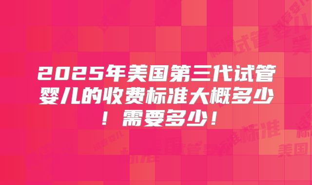 2025年美国第三代试管婴儿的收费标准大概多少!需要多少!