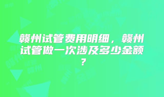 赣州试管费用明细，赣州试管做一次涉及多少金额？