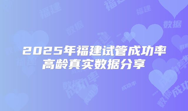 2025年福建试管成功率高龄真实数据分享
