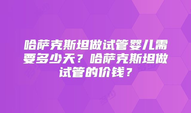 哈萨克斯坦做试管婴儿需要多少天？哈萨克斯坦做试管的价钱？