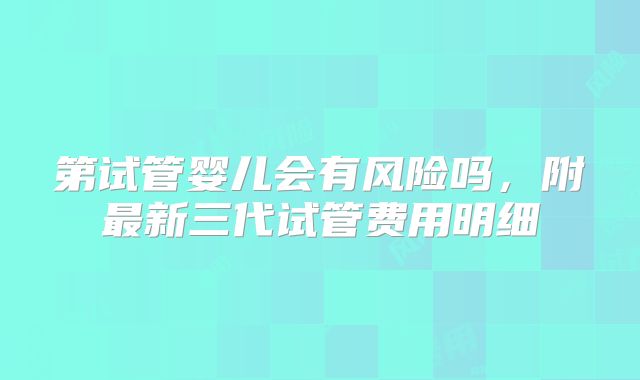 第试管婴儿会有风险吗，附最新三代试管费用明细