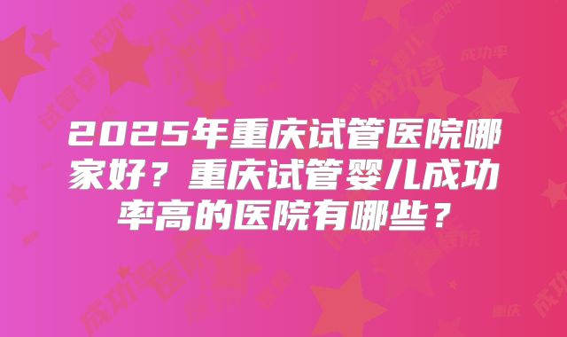 2025年重庆试管医院哪家好?重庆试管婴儿成功率高的医院有哪些?