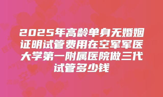 2025年高龄单身无婚姻证明试管费用在空军军医大学第一附属医院做三代试管多少钱