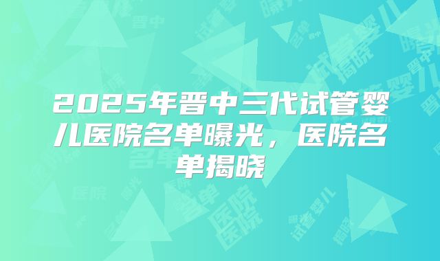 2025年晋中三代试管婴儿医院名单曝光，医院名单揭晓