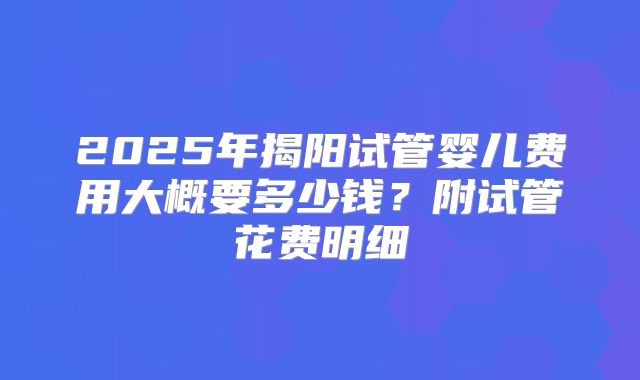 2025年揭阳试管婴儿费用大概要多少钱？附试管花费明细