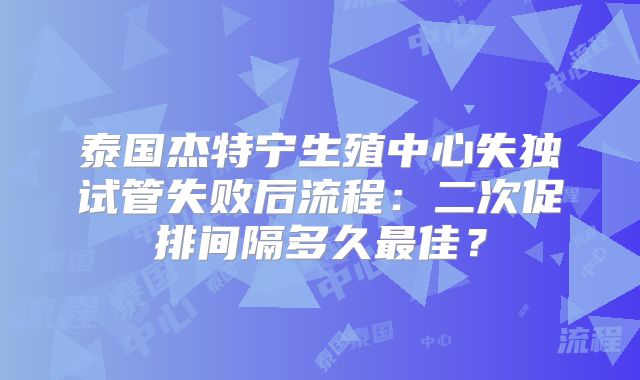 泰国杰特宁生殖中心失独试管失败后流程：二次促排间隔多久最佳？