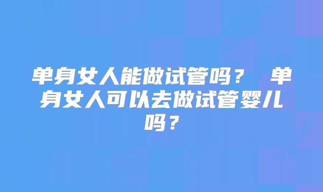单身女人能做试管吗？ 单身女人可以去做试管婴儿吗？
