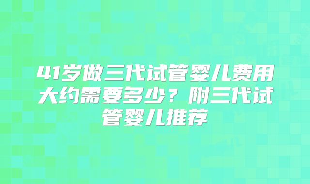 41岁做三代试管婴儿费用大约需要多少？附三代试管婴儿推荐